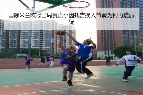 国际米兰欧冠出局复盘小因扎吉换人节奏为何再遭质疑